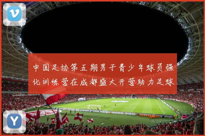 中国足协第五期男子青少年球员强化训练营在成都盛大开营助力足球未来发展