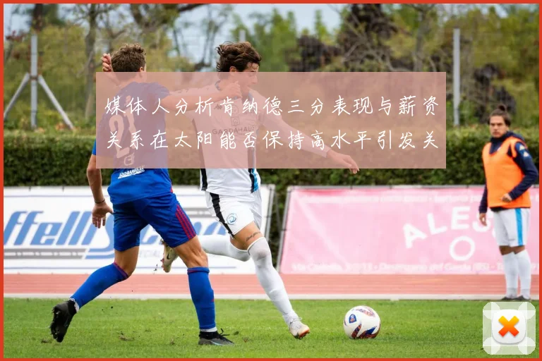 媒体人分析肯纳德三分表现与薪资关系在太阳能否保持高水平引发关注