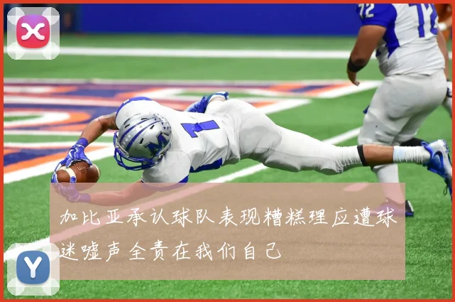 加比亚承认球队表现糟糕理应遭球迷嘘声全责在我们自己