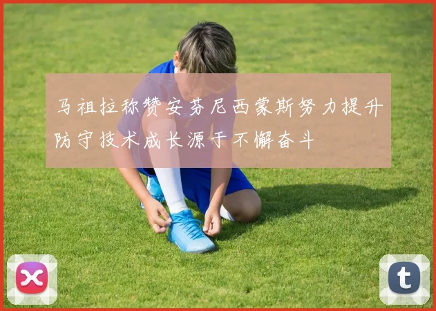 马祖拉称赞安芬尼西蒙斯努力提升防守技术成长源于不懈奋斗