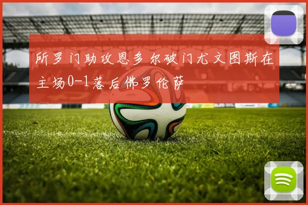 所罗门助攻恩多尔破门尤文图斯在主场0-1落后佛罗伦萨