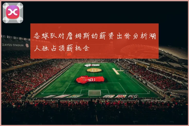 各球队对詹姆斯的薪资出价分析湖人独占顶薪机会