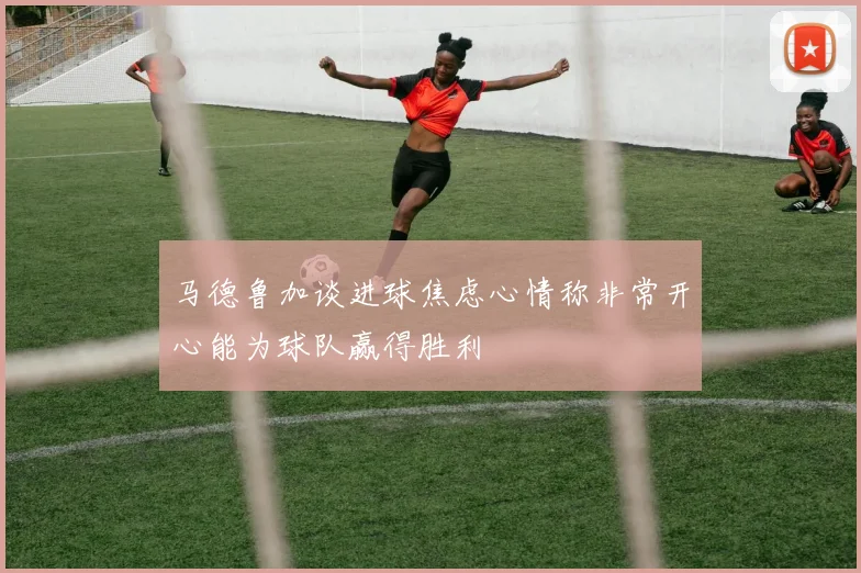 马德鲁加谈进球焦虑心情称非常开心能为球队赢得胜利