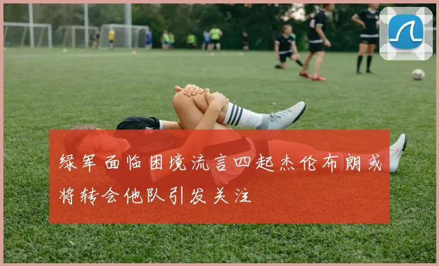 绿军面临困境流言四起杰伦布朗或将转会他队引发关注