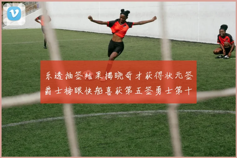 乐透抽签结果揭晓奇才获得状元签爵士榜眼快船喜获第五签勇士第十一雷霆第十二