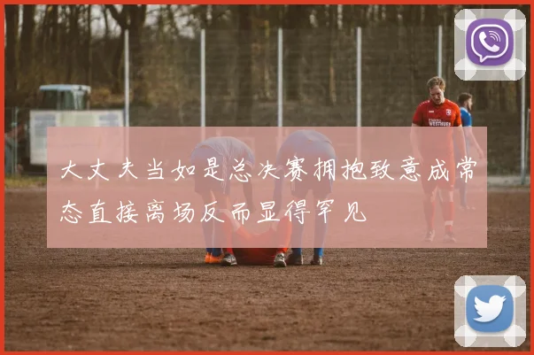 大丈夫当如是总决赛拥抱致意成常态直接离场反而显得罕见