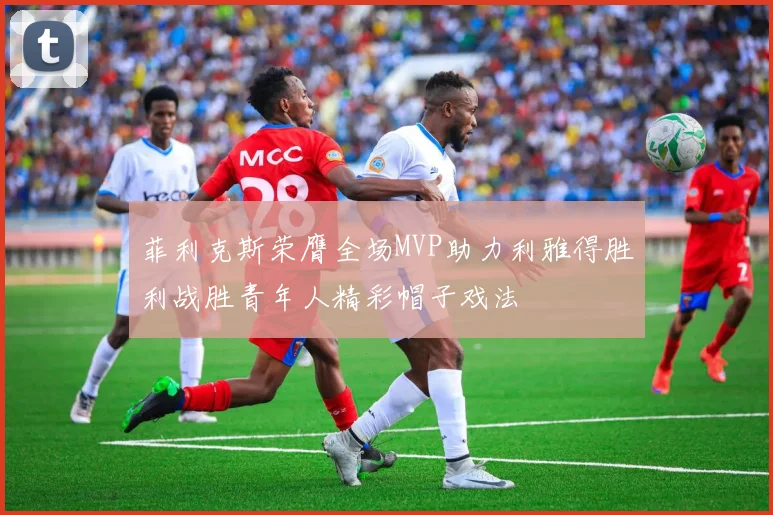 菲利克斯荣膺全场MVP助力利雅得胜利战胜青年人精彩帽子戏法