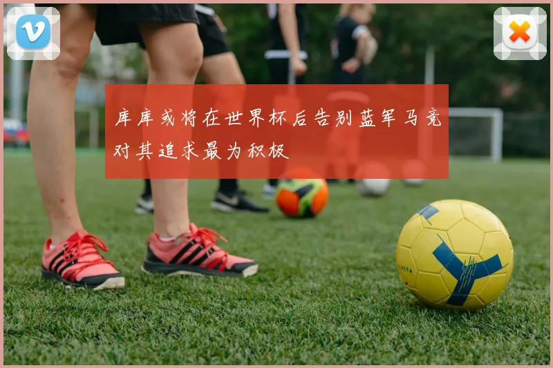 库库或将在世界杯后告别蓝军马竞对其追求最为积极