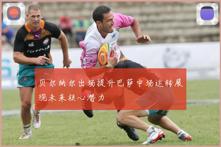 贝尔纳尔出场提升巴萨中场运转展现未来核心潜力