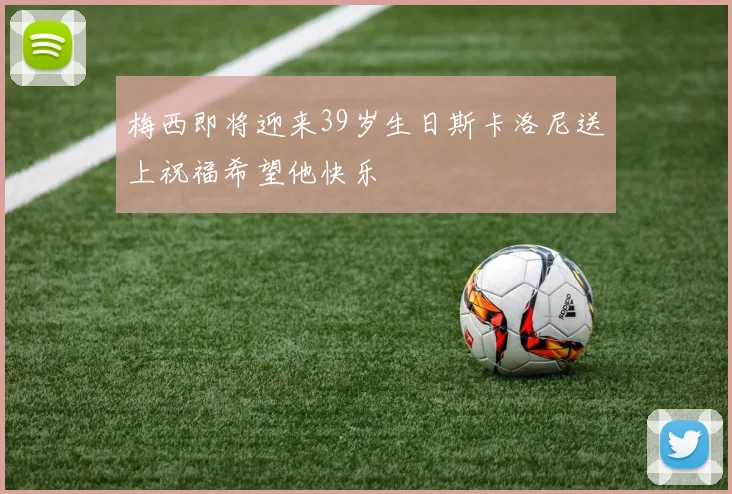 梅西即将迎来39岁生日斯卡洛尼送上祝福希望他快乐