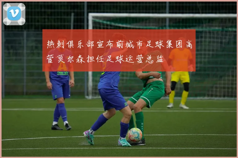 热刺俱乐部宣布前城市足球集团高管莫尔森担任足球运营总监