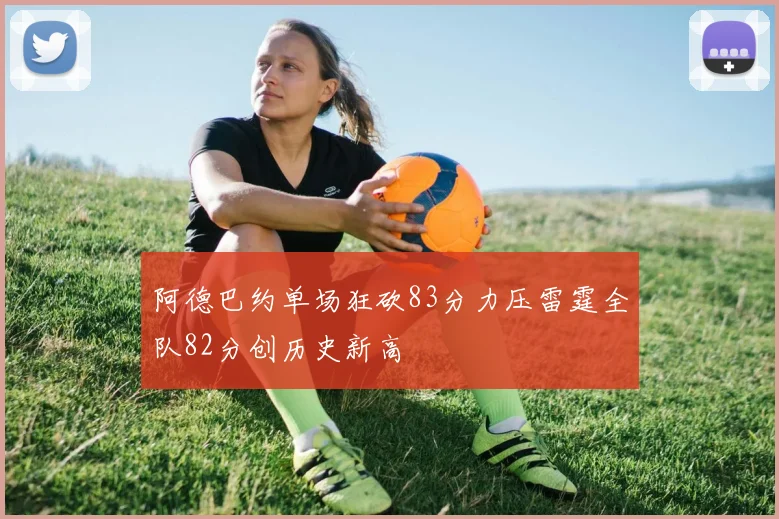 阿德巴约单场狂砍83分力压雷霆全队82分创历史新高