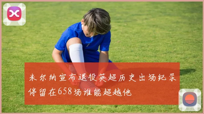 米尔纳宣布退役英超历史出场纪录停留在658场谁能超越他