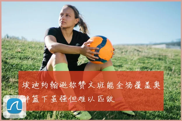 埃迪约翰逊称赞文班能全场覆盖奥胖篮下虽强但难以匹敌