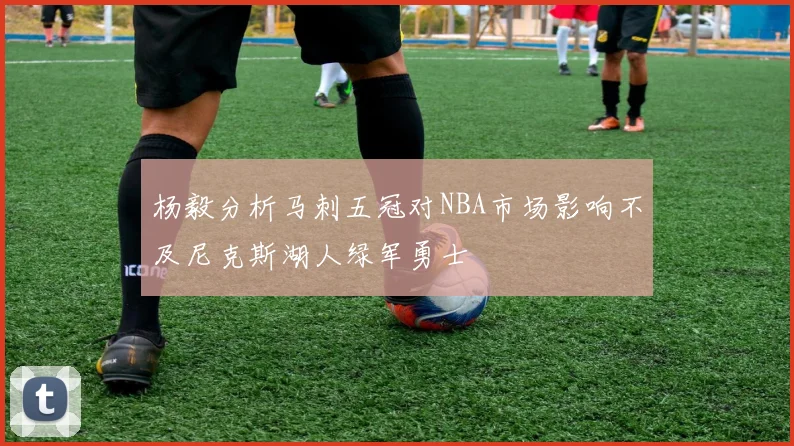杨毅分析马刺五冠对NBA市场影响不及尼克斯湖人绿军勇士