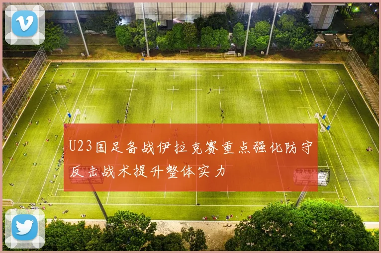 U23国足备战伊拉克赛重点强化防守反击战术提升整体实力