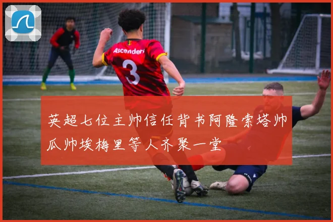 英超七位主帅信任背书阿隆索塔帅瓜帅埃梅里等人齐聚一堂