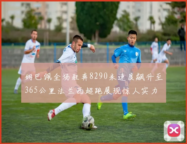 姆巴佩全场狂奔8290米速度飙升至365公里法兰西超跑展现惊人实力