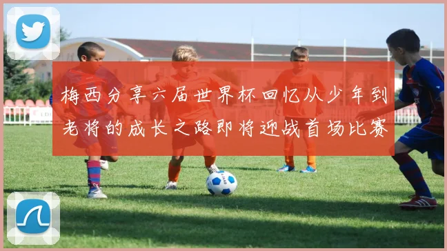 梅西分享六届世界杯回忆从少年到老将的成长之路即将迎战首场比赛