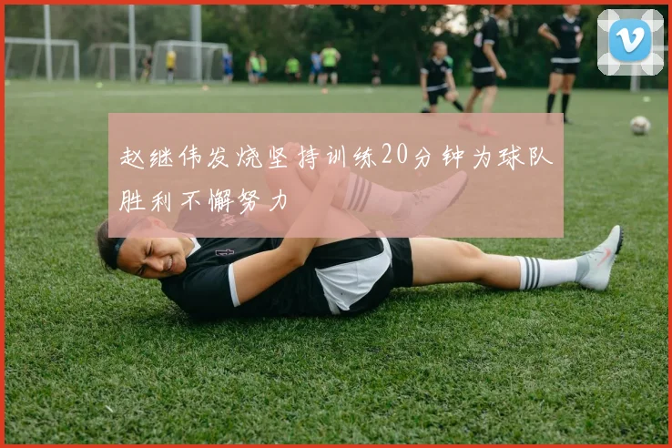 赵继伟发烧坚持训练20分钟为球队胜利不懈努力