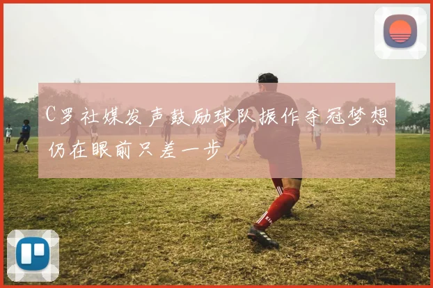 C罗社媒发声鼓励球队振作夺冠梦想仍在眼前只差一步