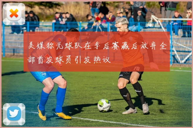 美媒称无球队在季后赛赢后放弃全部首发球员引发热议
