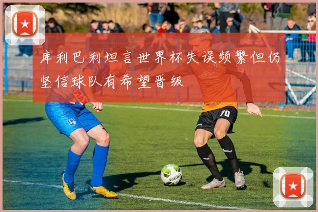 库利巴利坦言世界杯失误频繁但仍坚信球队有希望晋级