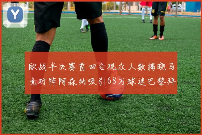欧战半决赛首回合观众人数揭晓马竞对阵阿森纳吸引68万球迷巴黎拜仁紧随其后